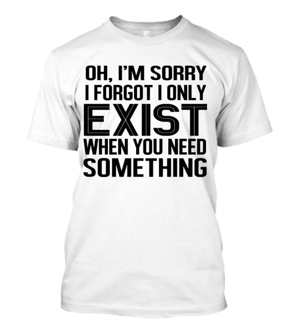 OH I'm Sorry I Forgot I Only Exist When You Need Something T-Shirt
