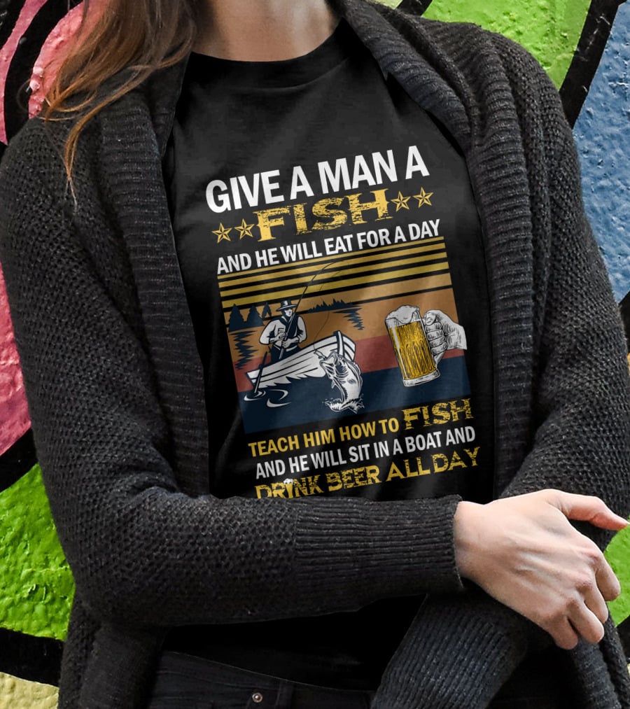 Give A Man A Fish And He Will Eat For A Day Teach Him How To Fish And He Will Sit In A Boat And Drink Beer All Day T-Shirt