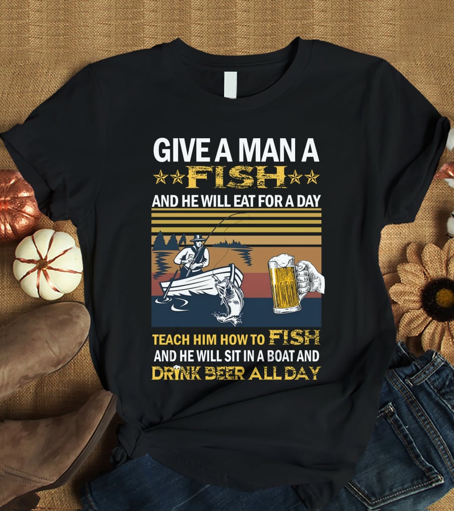 Give A Man A Fish And He Will Eat For A Day Teach Him How To Fish And He Will Sit In A Boat And Drink Beer All Day T-Shirt