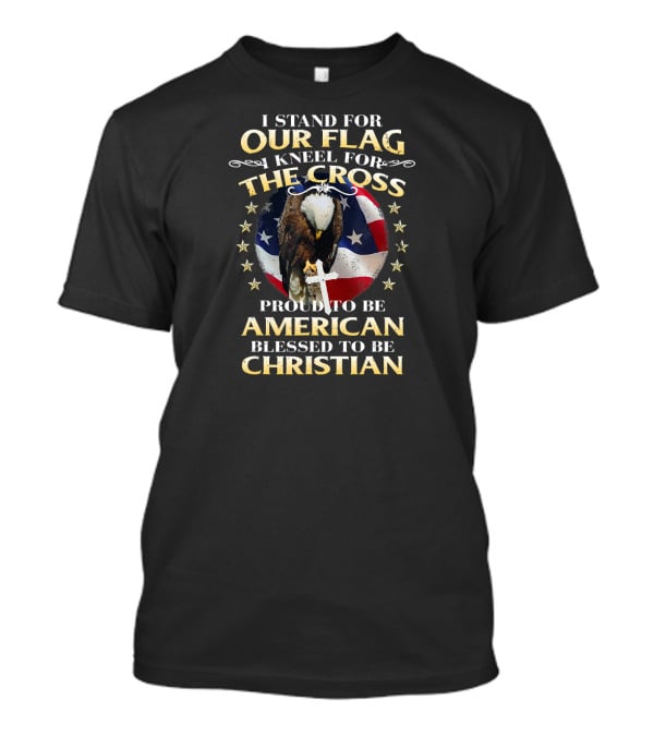 I Stand For Our Flag Kneel For The Cross Proud To Be American Blessed To Be Christian T-Shirt