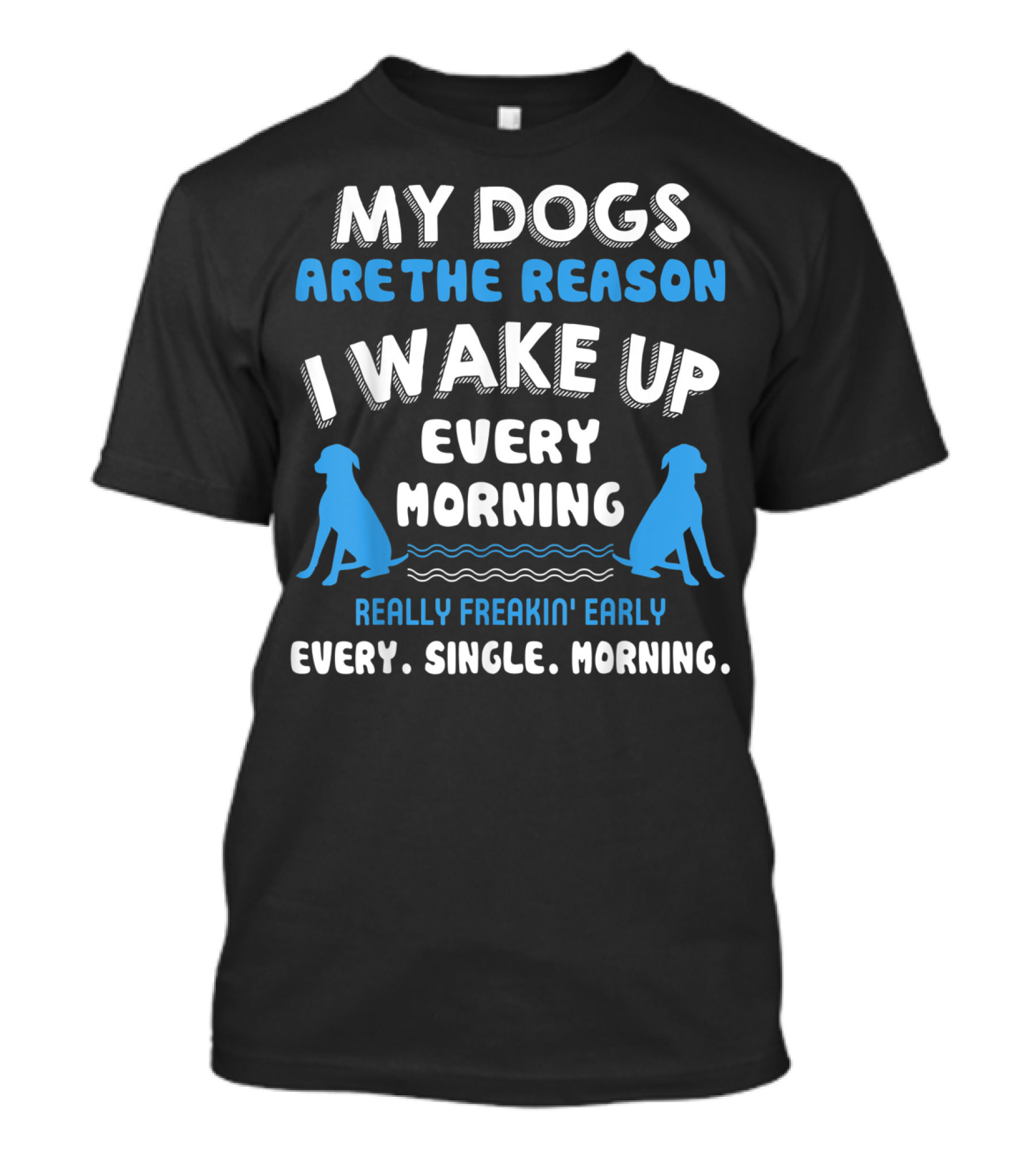 MY DOGS ARE THE REASON I WAKE UP EVERY MORNING REALLY FREAKIN' EARLY EVERY. SINGLE. MORNING T-Shirt