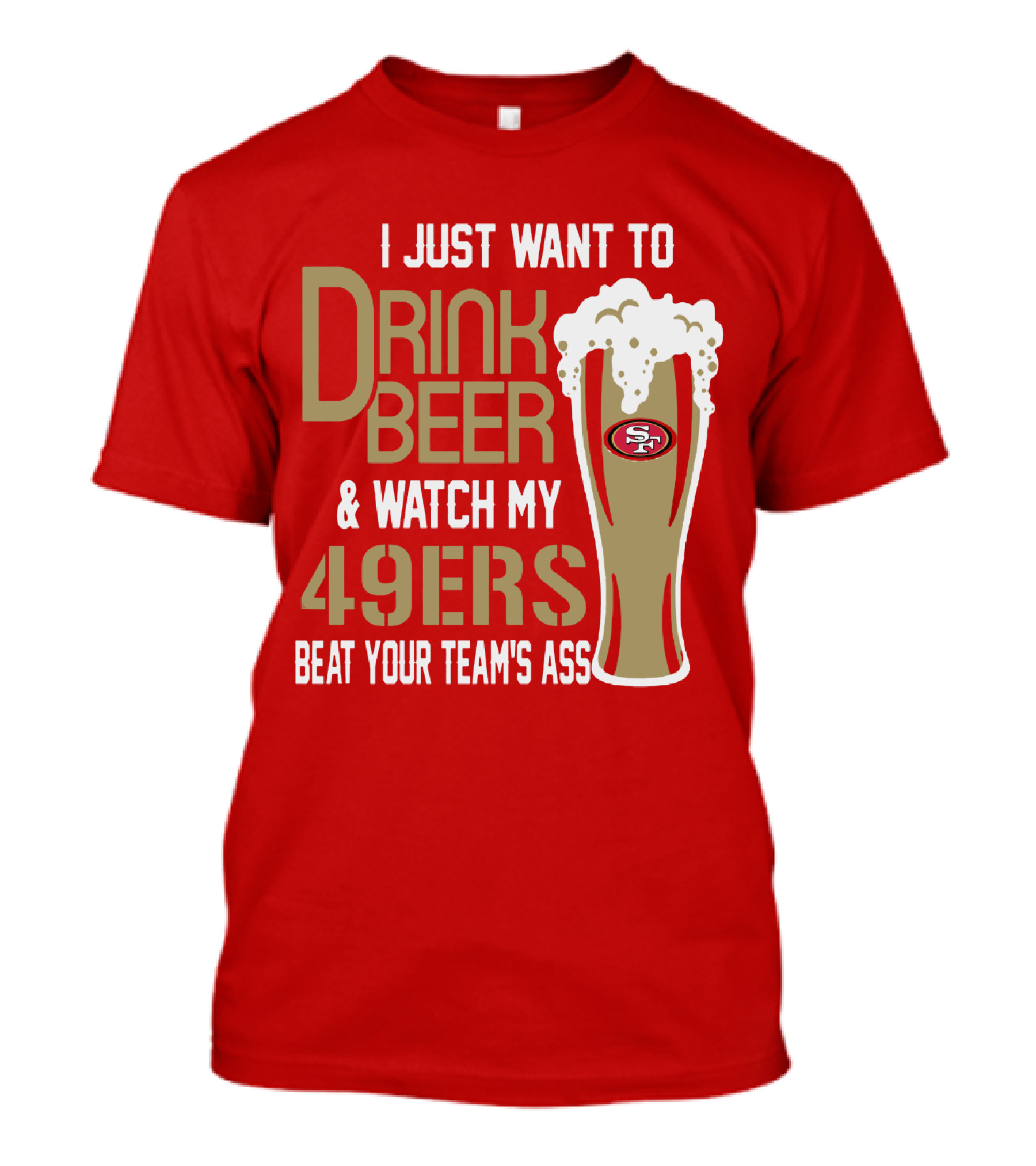 I Just Want To Drink Beer And Watch My 49ers Beat Your Team's Ass T-Shirt