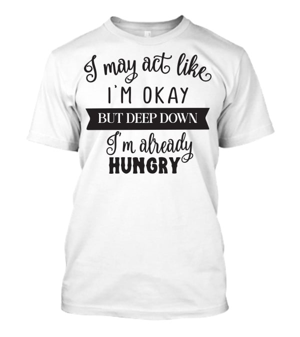 I May Act Like I'm Okay But Deep Down I'm Already Hungry T-Shirt