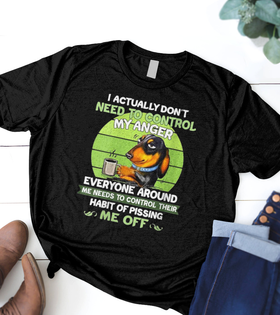 I Actually Don’t Need To Control My Anger Dachshund Everyone Around Me Needs To Control Their Habit Of Pissing Me Off T-Shirt