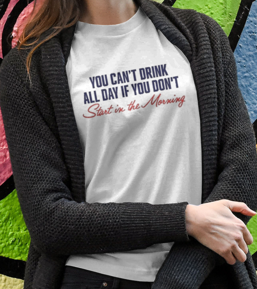 You Can’t Drink All Day If You Don’t Start In The Morning T-Shirt