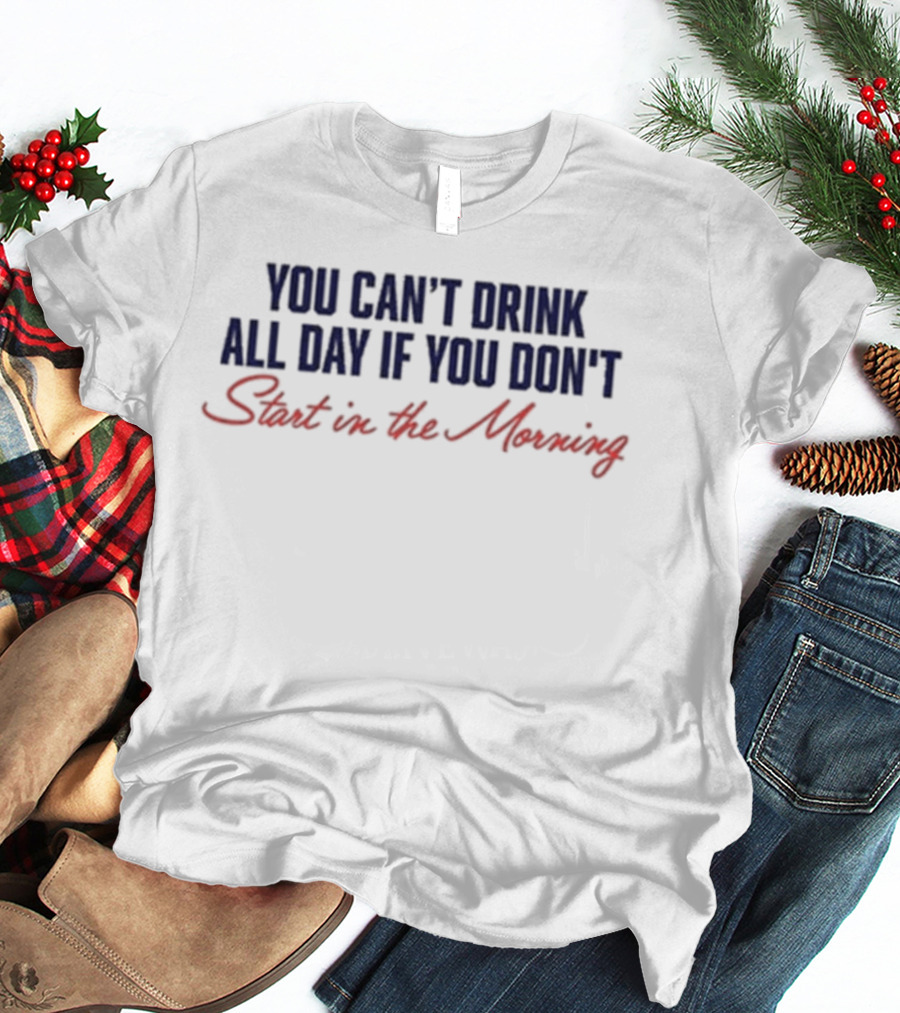 You Can’t Drink All Day If You Don’t Start In The Morning T-Shirt