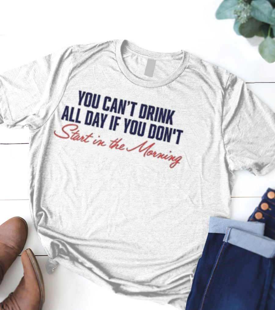 You Can’t Drink All Day If You Don’t Start In The Morning T-Shirt