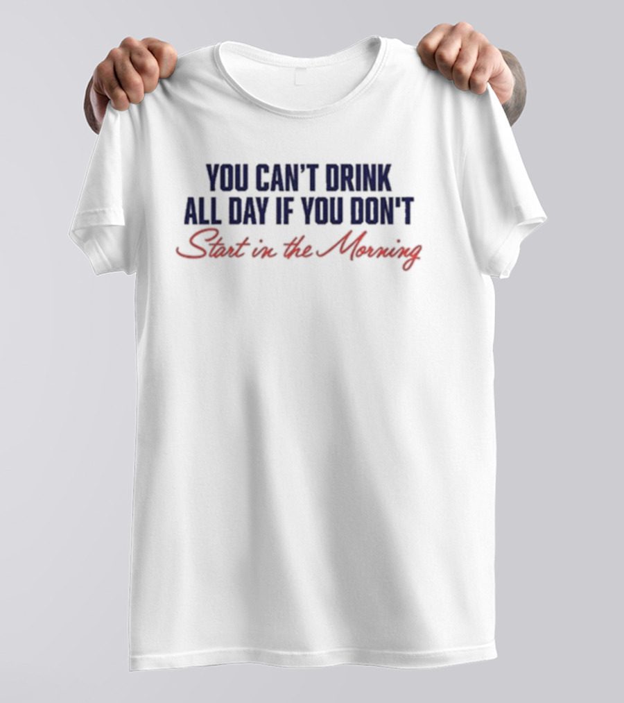 You Can’t Drink All Day If You Don’t Start In The Morning T-Shirt
