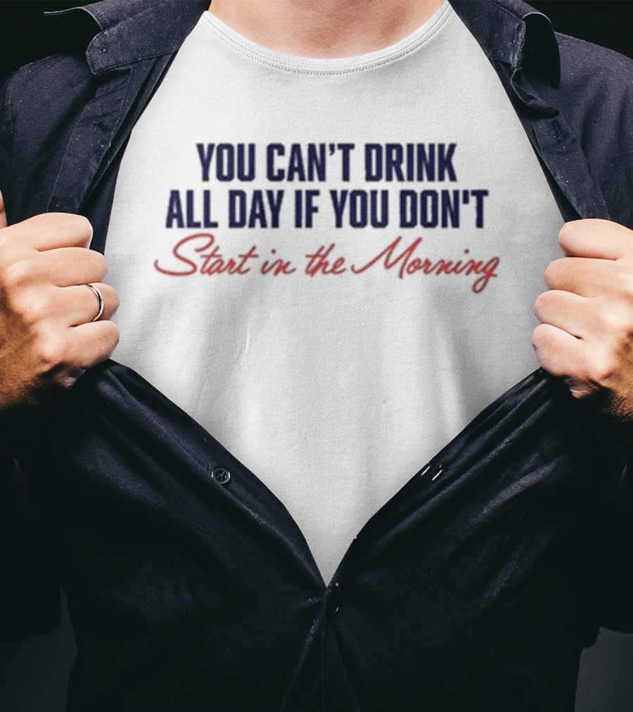 You Can’t Drink All Day If You Don’t Start In The Morning T-Shirt