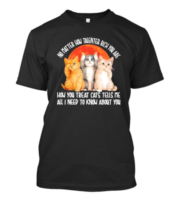No Matter How Talented Rich You Are How You Treat Cats Tells Me All I Need To Know About You T-Shirt
