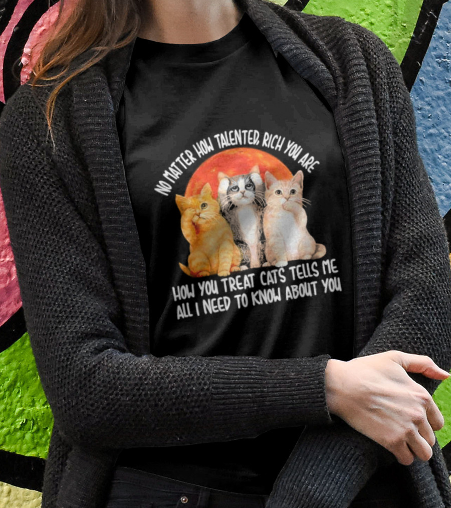 No Matter How Talented Rich You Are How You Treat Cats Tells Me All I Need To Know About You T-Shirt