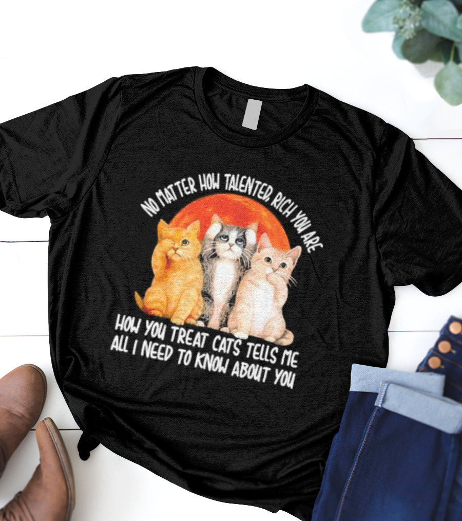 No Matter How Talented Rich You Are How You Treat Cats Tells Me All I Need To Know About You T-Shirt