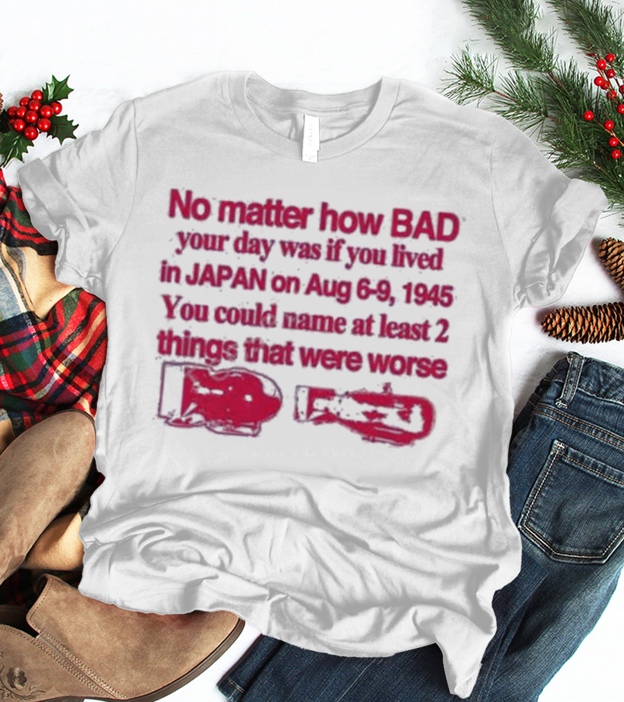 No Matter How Bad Your Day Was If You Lived In Japan On Aug 6-9 1945 You Could Name At Least 2 Things That Were Worse Graphicwarcrimes 911 6Oz T-Shirt