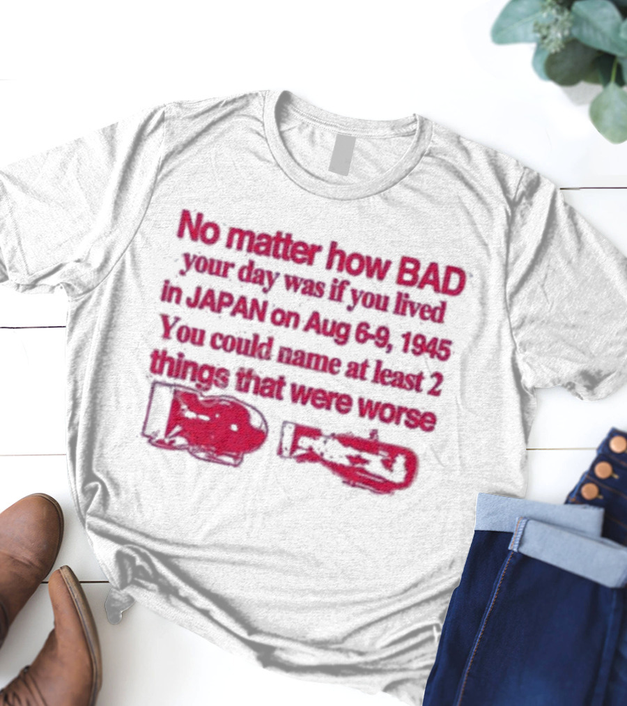 No Matter How Bad Your Day Was If You Lived In Japan On Aug 6-9 1945 You Could Name At Least 2 Things That Were Worse Graphicwarcrimes 911 6Oz T-Shirt