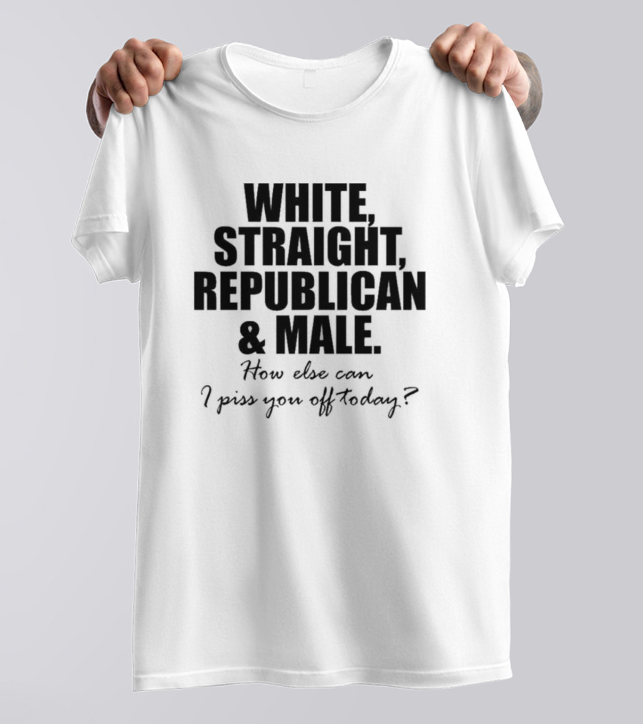 WHITE STRAIGHT REPUBLICAN And MALE HOW ELSE CAN I PISS YOU OFF TODAY T-Shirt