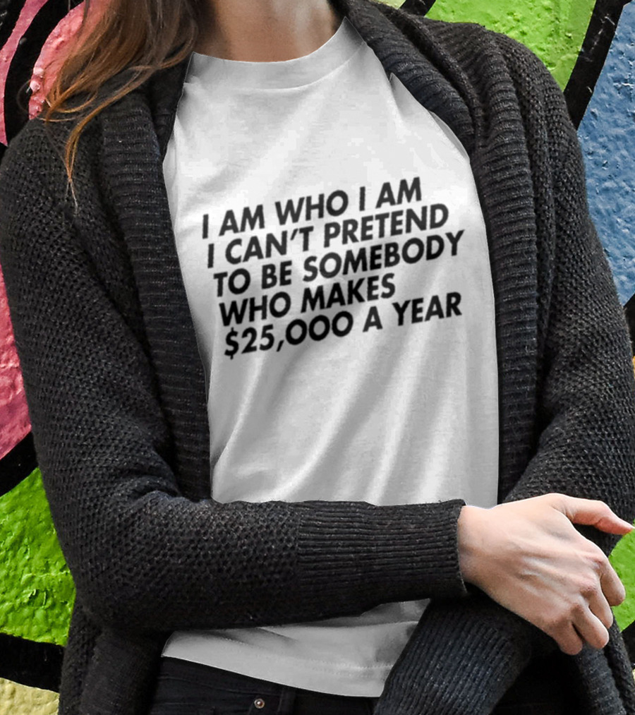 I Am Who I Am I Can’t Pretend To Be Somebody Who Makes $25,000 A Year T-Shirt