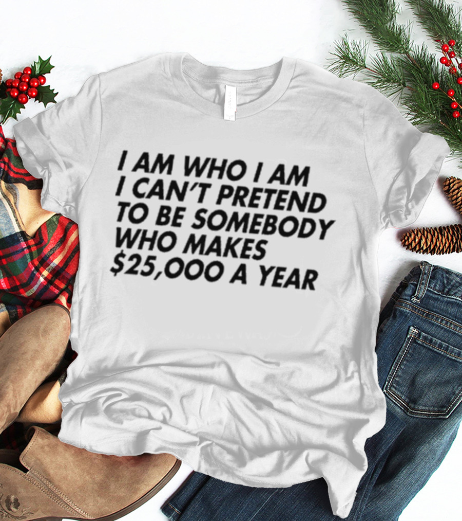 I Am Who I Am I Can’t Pretend To Be Somebody Who Makes $25,000 A Year T-Shirt