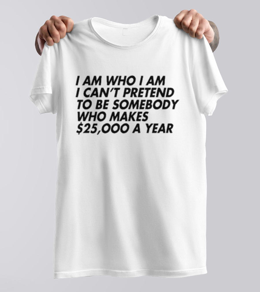 I Am Who I Am I Can’t Pretend To Be Somebody Who Makes $25,000 A Year T-Shirt