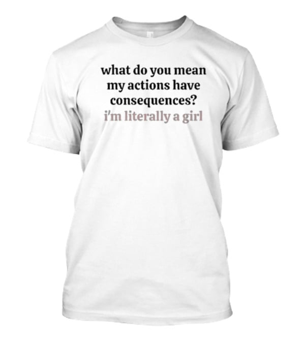 What Do You Mean My Actions Have Consequences I'm Literally A Girl T-Shirt