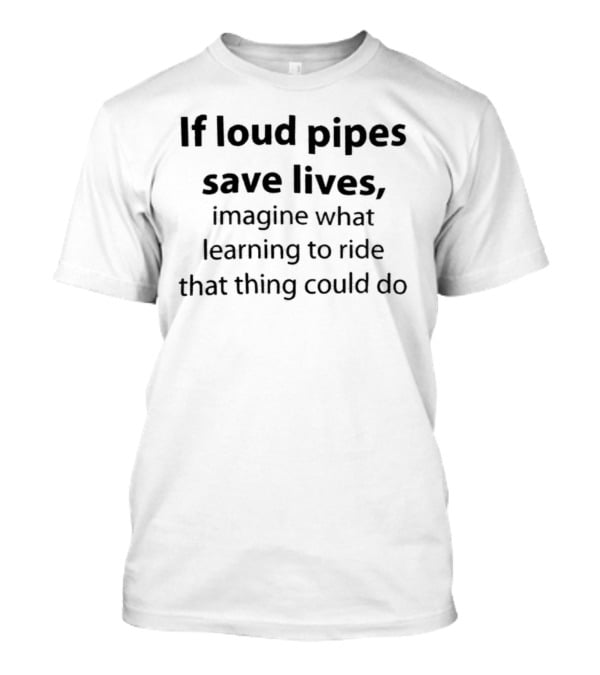 If Loud Pipes Save Lives Imagine What Learning To Ride That Thing Could Do T-Shirt
