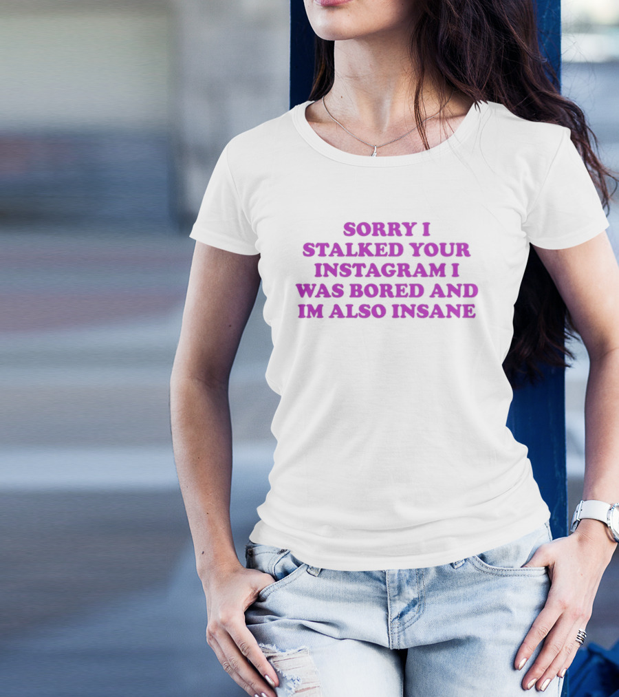 Sorry I Stalked Your Instagram I Was Bored And I'm Also Insane T-Shirt