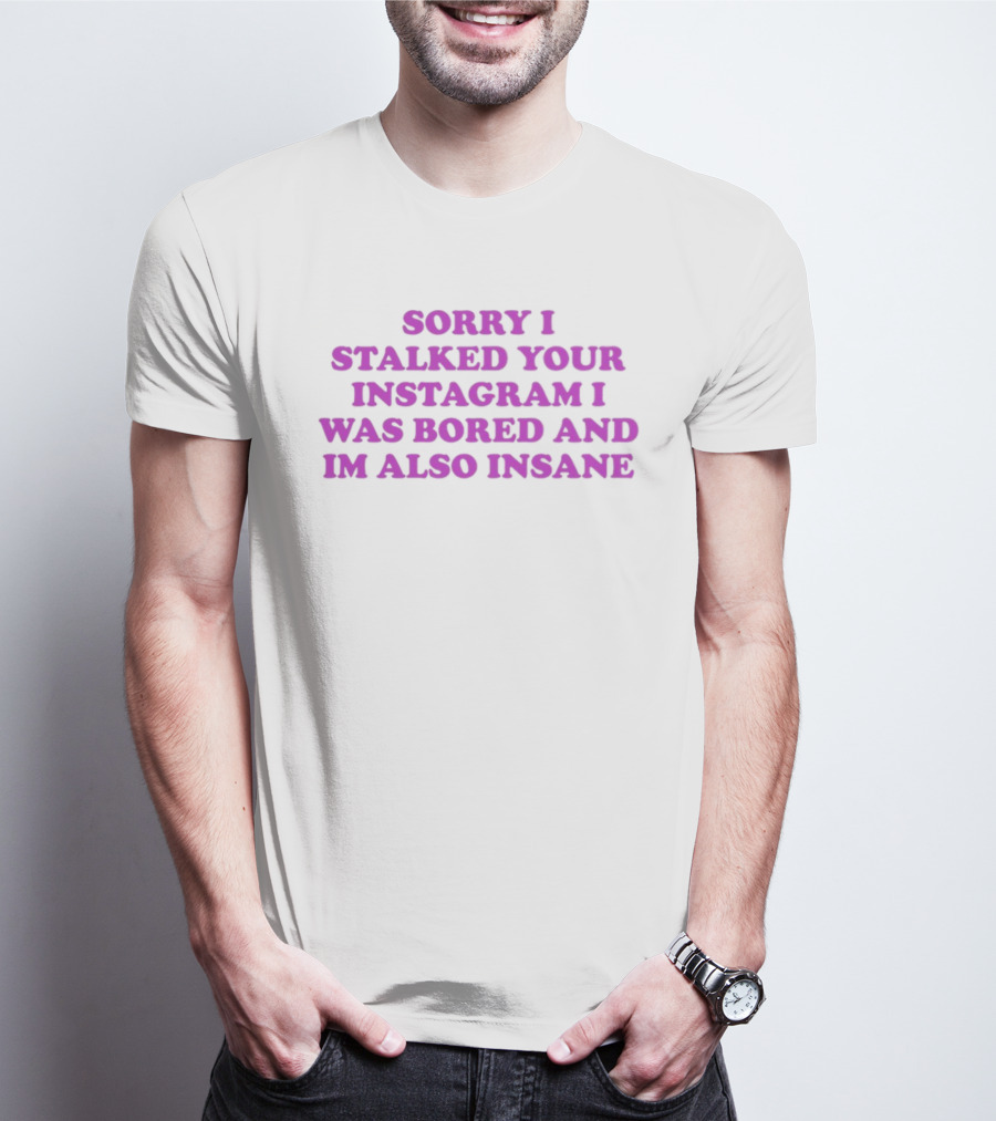 Sorry I Stalked Your Instagram I Was Bored And I'm Also Insane T-Shirt