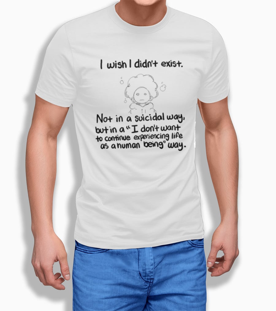 I Wish I Didn't Exist Not In A Suicidal Way But In A I Don't Want To Continue Experiencing Life As A Human Being Way T-Shirt