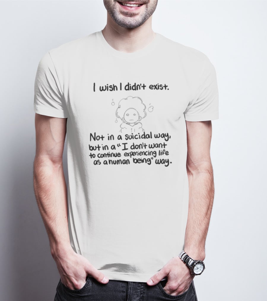I Wish I Didn't Exist Not In A Suicidal Way But In A I Don't Want To Continue Experiencing Life As A Human Being Way T-Shirt