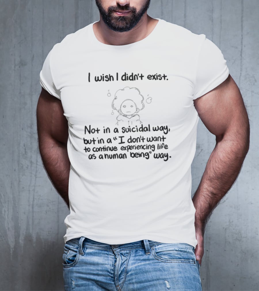 I Wish I Didn't Exist Not In A Suicidal Way But In A I Don't Want To Continue Experiencing Life As A Human Being Way T-Shirt
