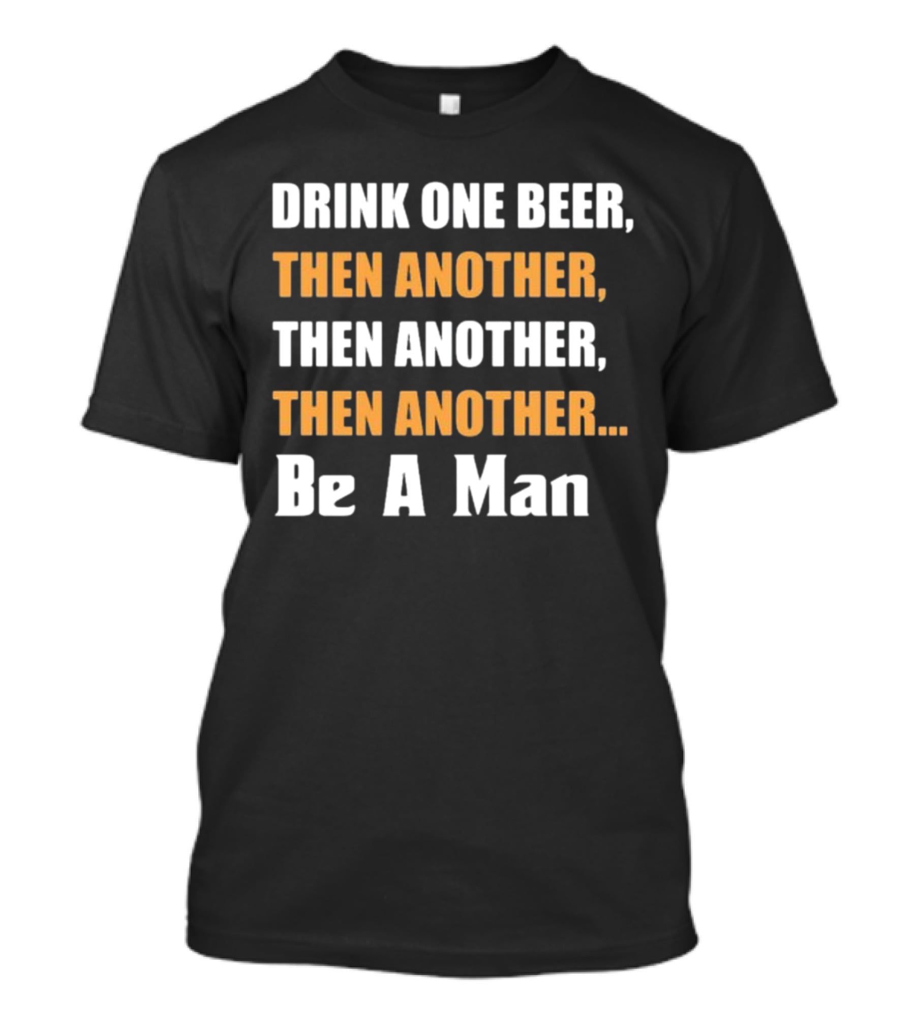 DRINK ONE BEER THEN ANOTHER THEN ANOTHER THEN ANOTHER BE A MAN T-Shirt
