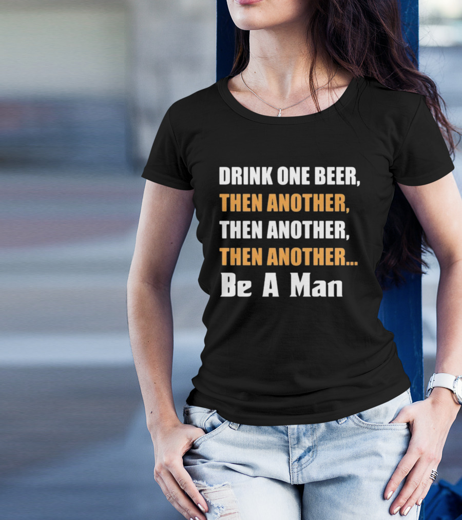DRINK ONE BEER THEN ANOTHER THEN ANOTHER THEN ANOTHER BE A MAN T-Shirt