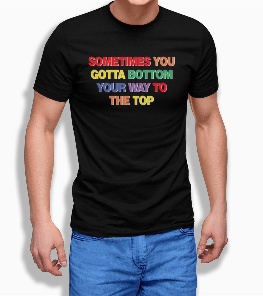 Sometimes You Gotta Bottom Your Way To The Top T-Shirt