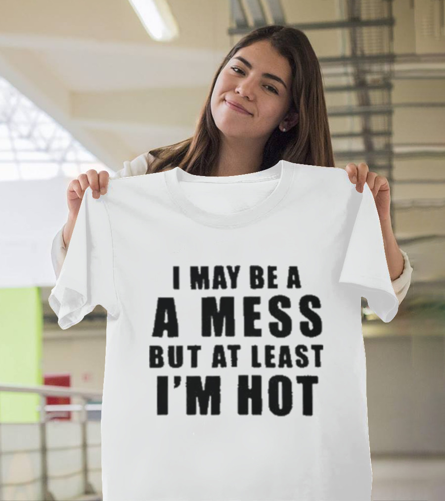 I May Be A Mess But At Least I’m Hot T-Shirt