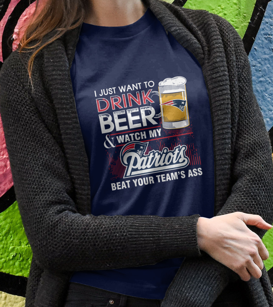 I Just Want To Drink Beer And Watch My Patriots Beat Your Team's Ass T-Shirt