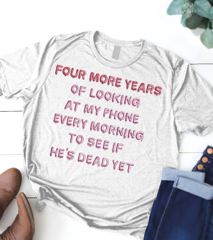 Four More Years Of Looking At My Phone Every Morning To See If He's Dead Yet T-Shirt