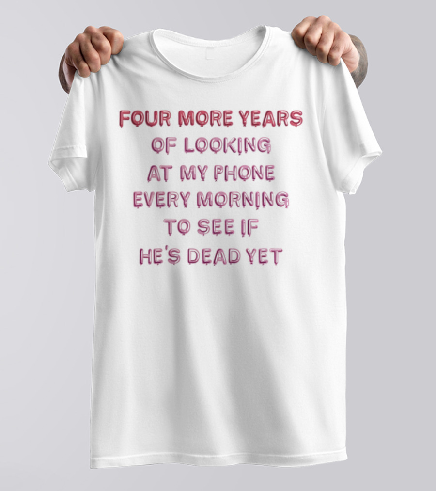 Four More Years Of Looking At My Phone Every Morning To See If He's Dead Yet T-Shirt