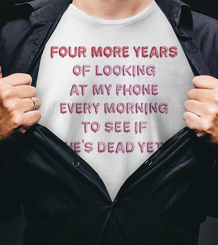 Four More Years Of Looking At My Phone Every Morning To See If He's Dead Yet T-Shirt