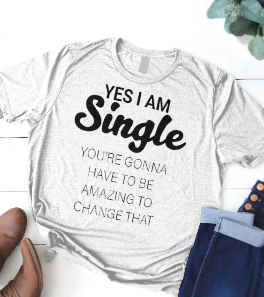 Yes I Am Single You’re Gonna Have To Be Amazing To Change That T-Shirt