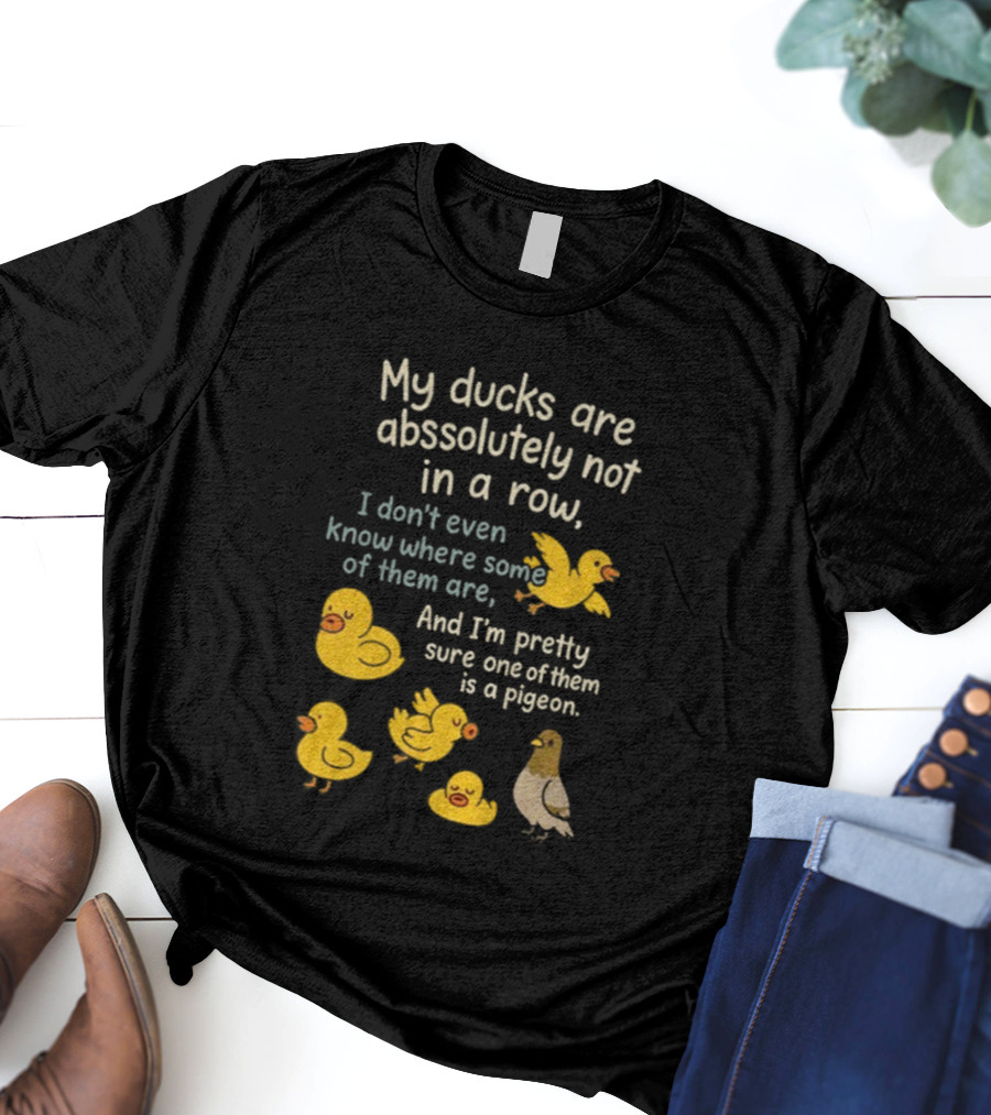 My Ducks Are Absolutely Not In A Row I Don’t Even Know Where Some Are Pretty Sure One Is A Pigeon T-Shirt