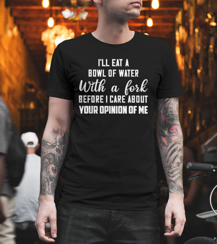 I'll Eat A Bowl Of Water With A Fork Before I Care About Your Opinion Of Me T-Shirt