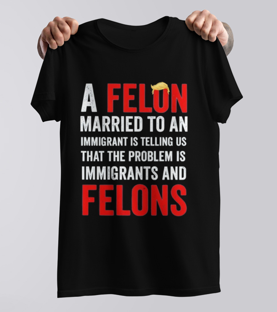A Felon Married To An Immigrant Is Telling Us That The Problem Is Immigrants And Felons T-Shirt
