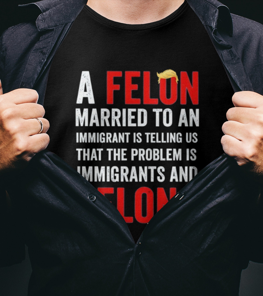 A Felon Married To An Immigrant Is Telling Us That The Problem Is Immigrants And Felons T-Shirt