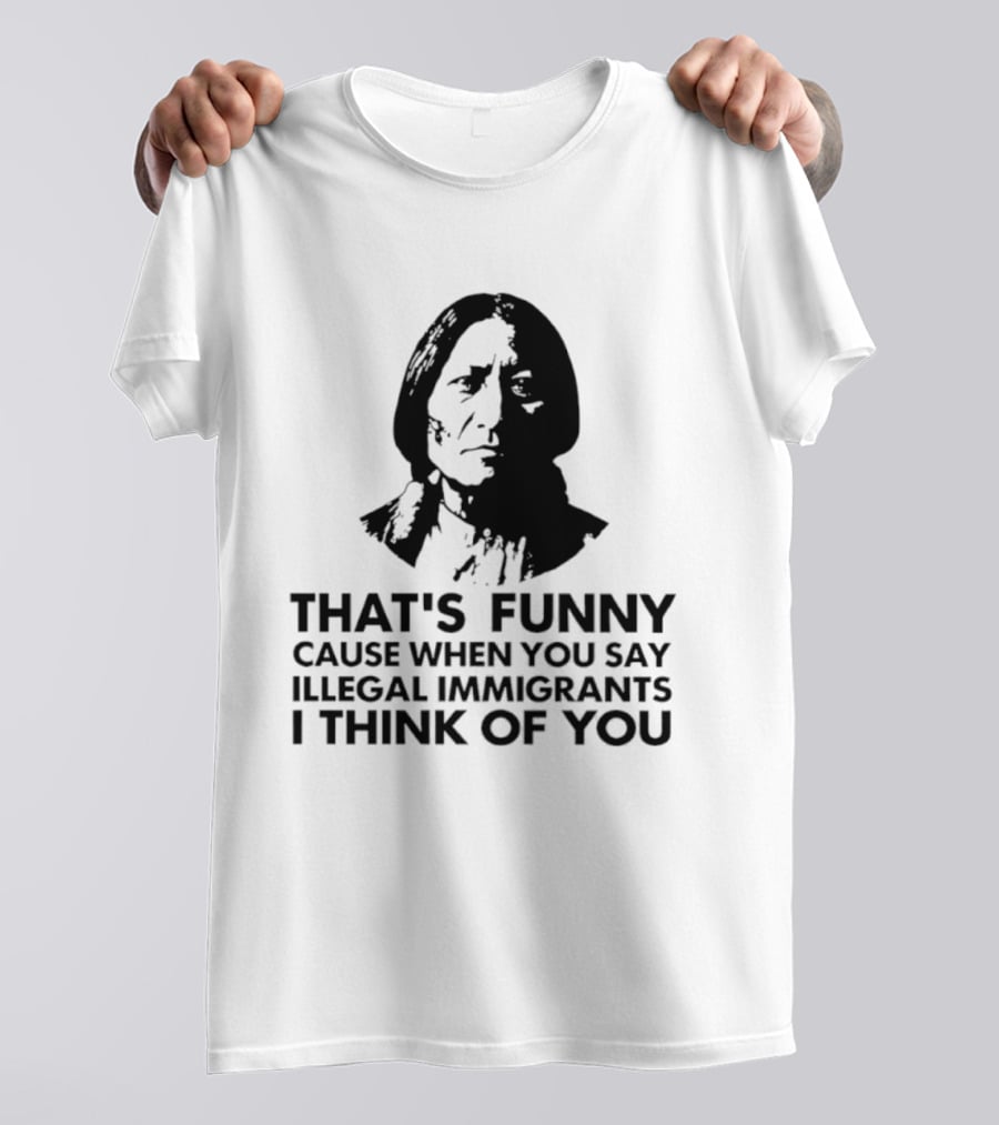 That's Funny Cause When You Say Illegal Immigrants I Think Of You Native American T-Shirt