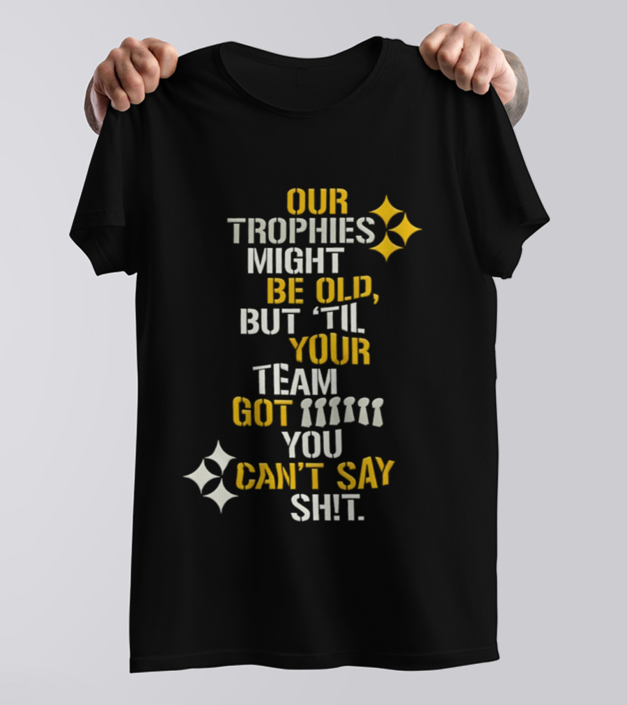 Our Trophies Might Be Old But Til Your Team Got You Can't Say Shit Pittsburgh Steelers T-Shirt
