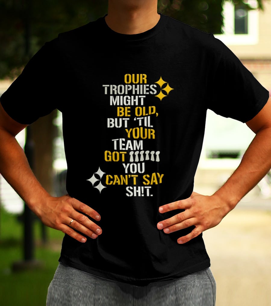 Our Trophies Might Be Old But Til Your Team Got You Can't Say Shit Pittsburgh Steelers T-Shirt