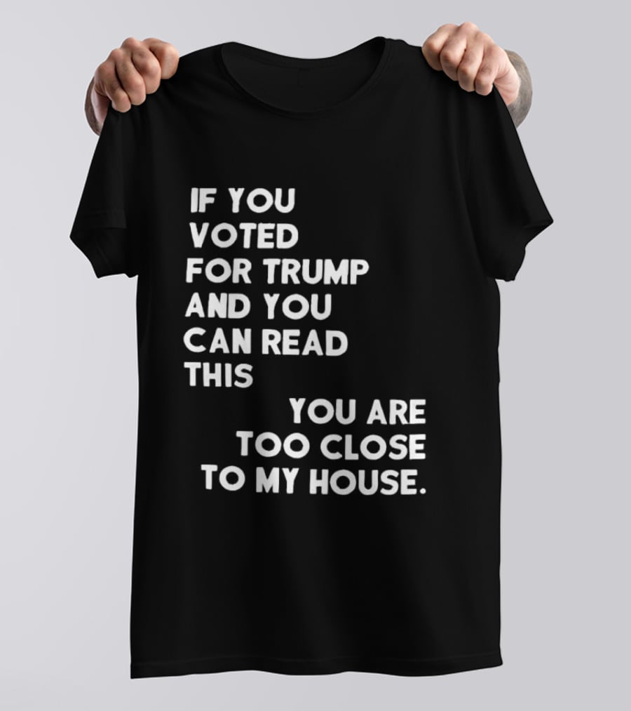If You Voted For Trump And You Can Read This You Are Too Close To My House T-Shirt