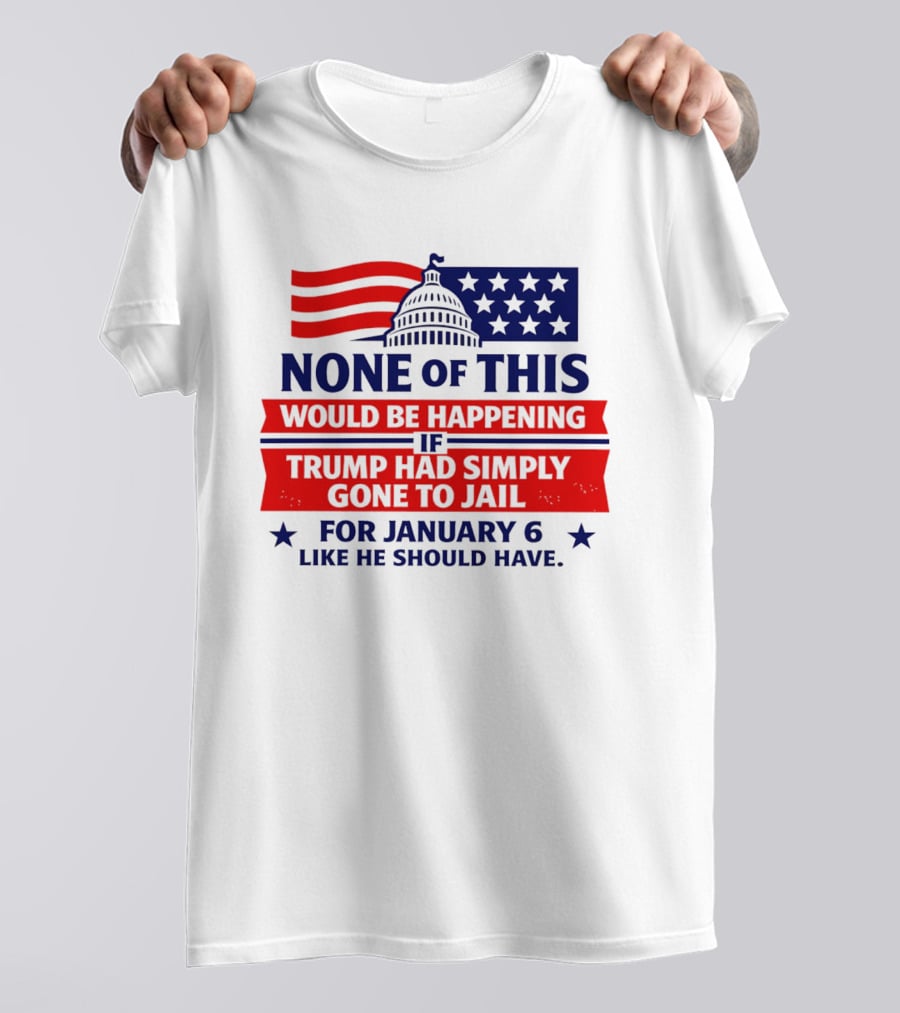 None Of This Would Be Happening If Trump Had Simply Gone To Jail January 6 Like He Should Have T-Shirt