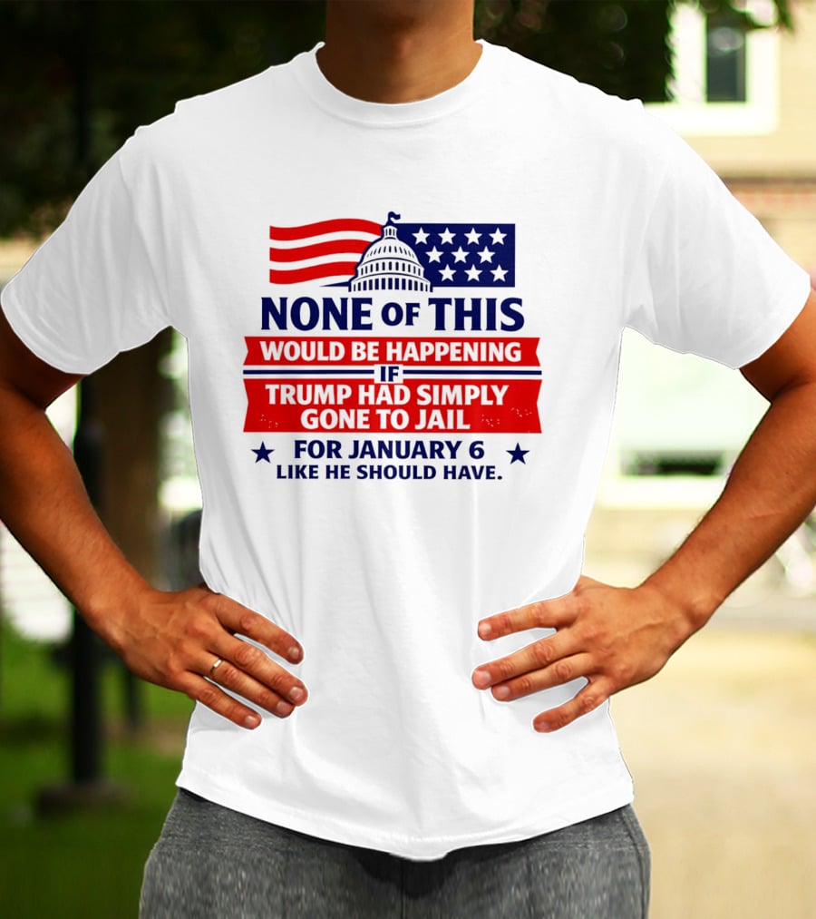 None Of This Would Be Happening If Trump Had Simply Gone To Jail January 6 Like He Should Have T-Shirt