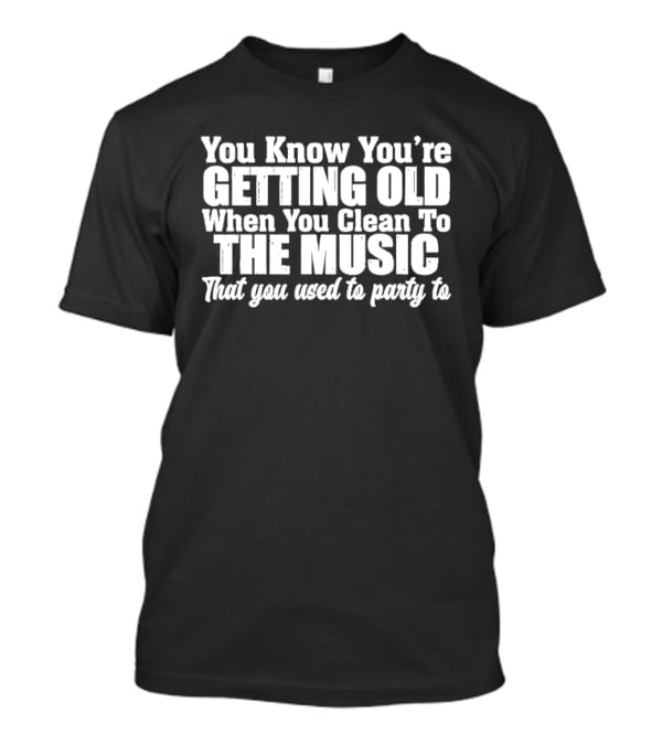 You Knew You're Getting Old When You Clean To The Music That You Used To Party To T-Shirt