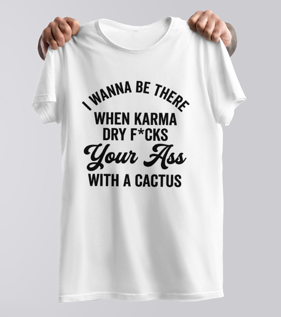 I Wanna Be There When Karma Dry F*cks Your Ass With A Cactus T-Shirt